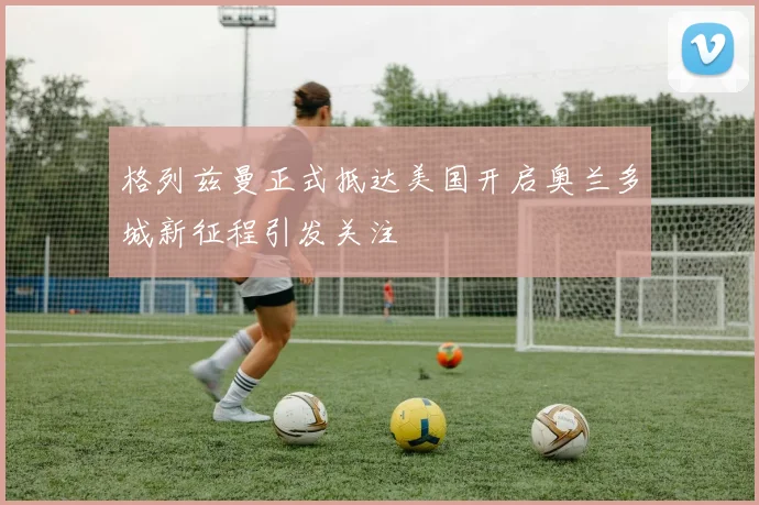 格列兹曼正式抵达美国开启奥兰多城新征程引发关注