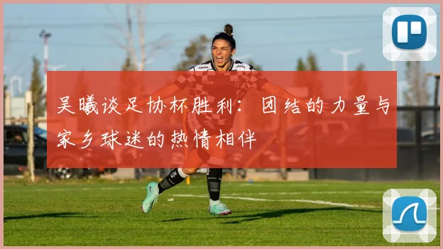 吴曦谈足协杯胜利：团结的力量与家乡球迷的热情相伴