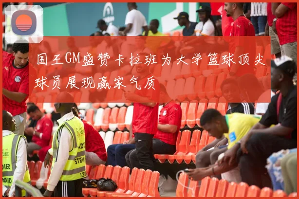 国王GM盛赞卡拉班为大学篮球顶尖球员展现赢家气质