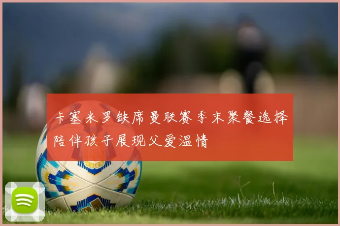 卡塞米罗缺席曼联赛季末聚餐选择陪伴孩子展现父爱温情