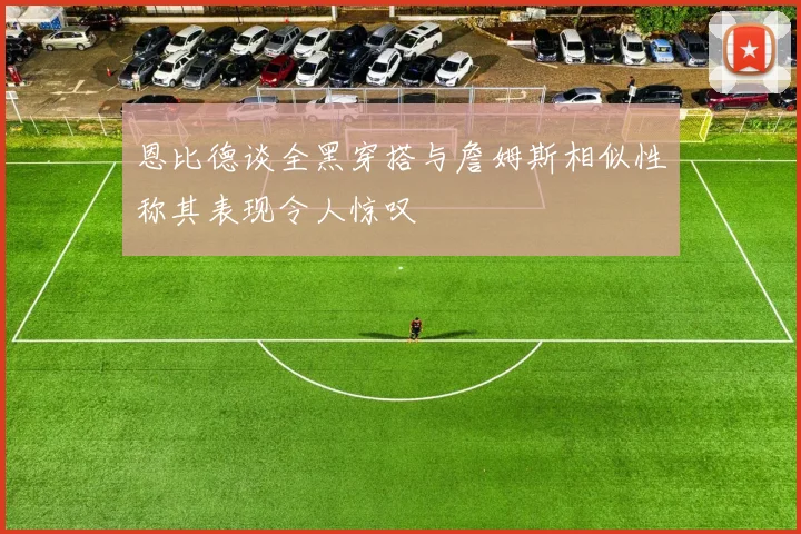 恩比德谈全黑穿搭与詹姆斯相似性称其表现令人惊叹