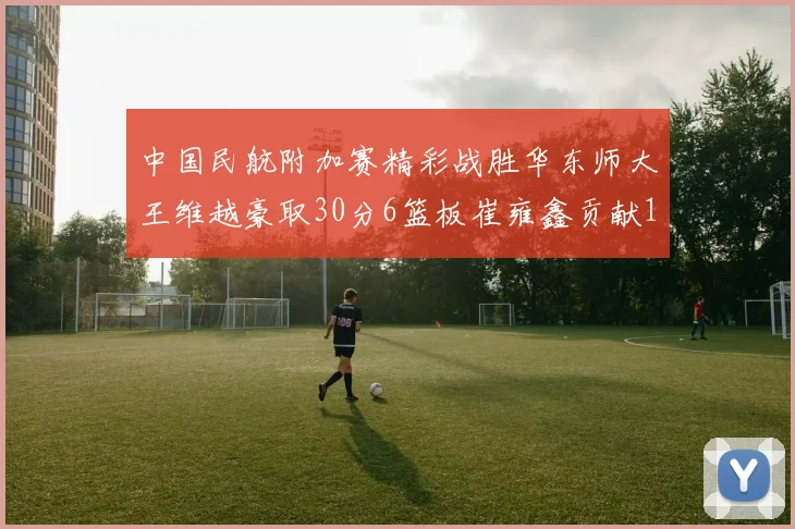 中国民航附加赛精彩战胜华东师大王维越豪取30分6篮板崔雍鑫贡献12分13篮板15助攻
