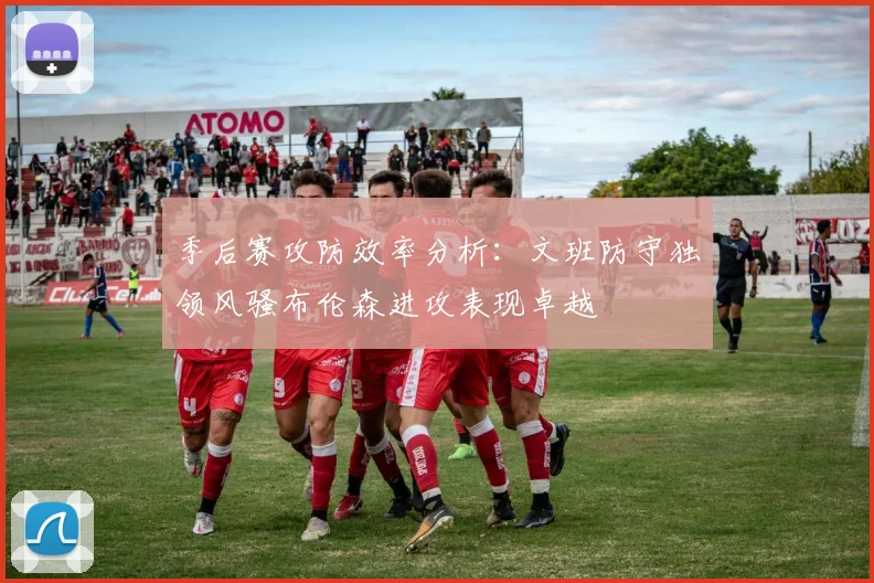 季后赛攻防效率分析：文班防守独领风骚布伦森进攻表现卓越