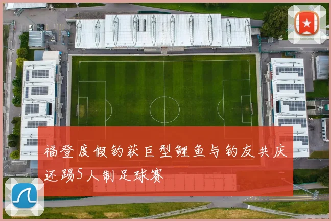 福登度假钓获巨型鲤鱼与钓友共庆还踢5人制足球赛