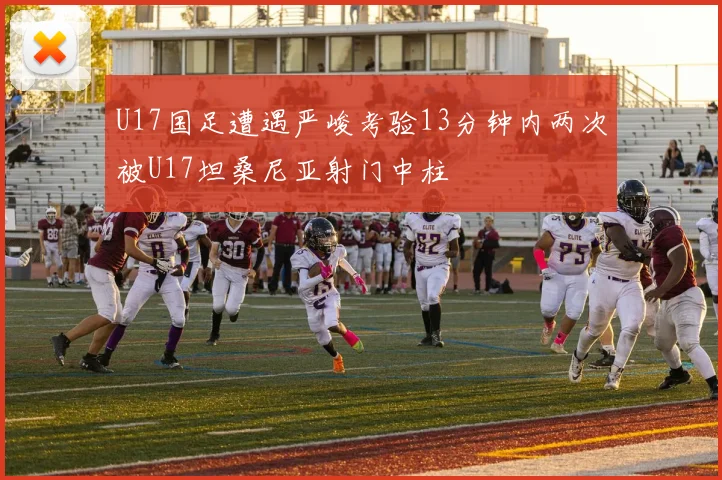 U17国足遭遇严峻考验13分钟内两次被U17坦桑尼亚射门中柱