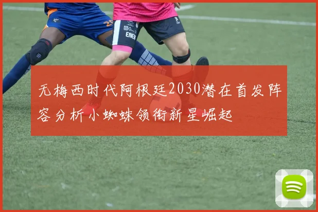 无梅西时代阿根廷2030潜在首发阵容分析小蜘蛛领衔新星崛起