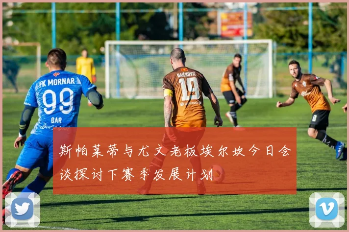 斯帕莱蒂与尤文老板埃尔坎今日会谈探讨下赛季发展计划