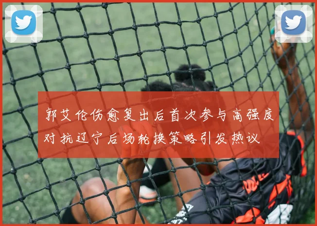 郭艾伦伤愈复出后首次参与高强度对抗辽宁后场轮换策略引发热议