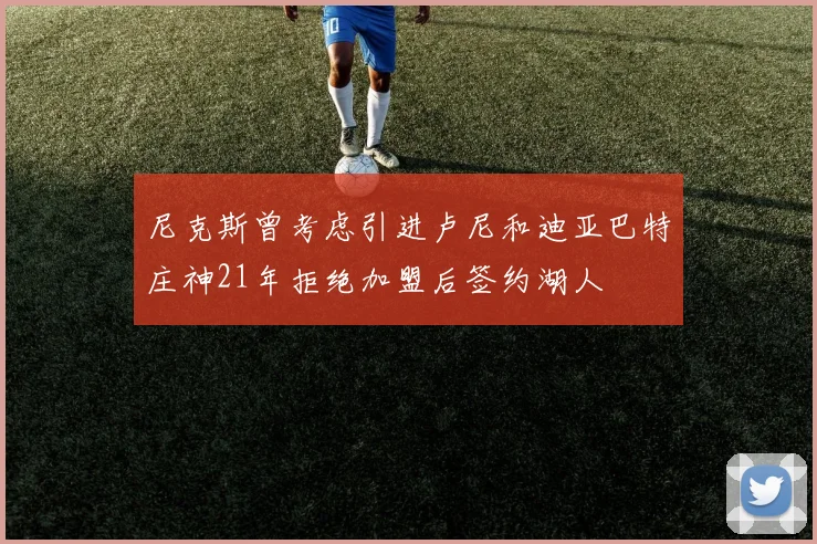 尼克斯曾考虑引进卢尼和迪亚巴特庄神21年拒绝加盟后签约湖人