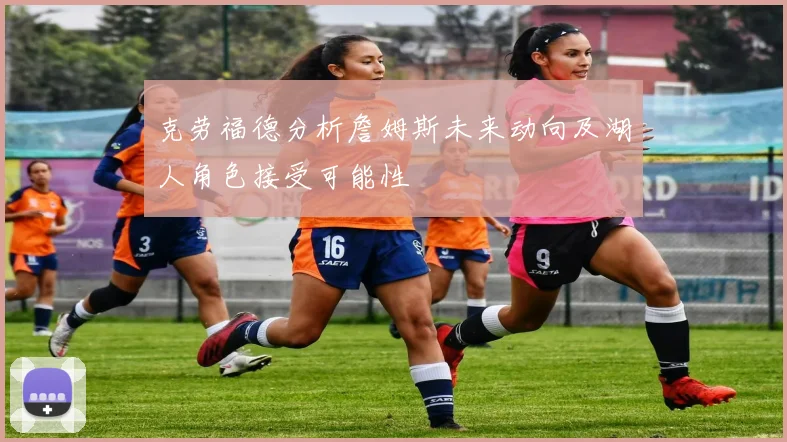 克劳福德分析詹姆斯未来动向及湖人角色接受可能性