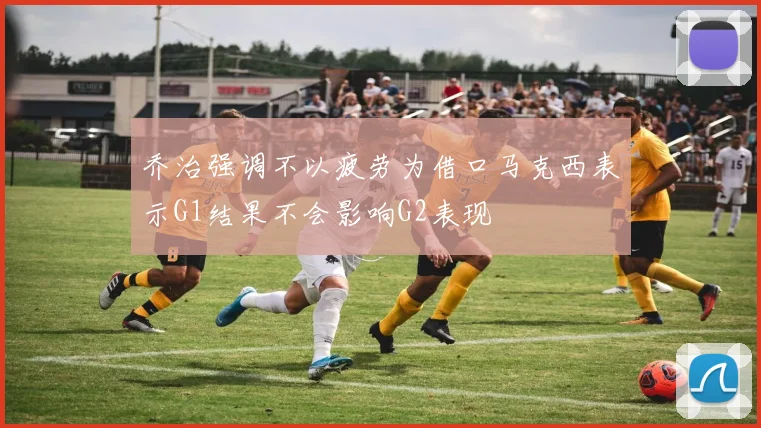乔治强调不以疲劳为借口马克西表示G1结果不会影响G2表现