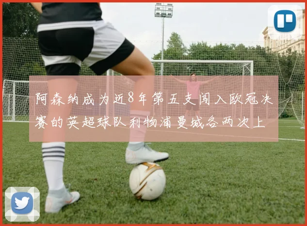 阿森纳成为近8年第五支闯入欧冠决赛的英超球队利物浦曼城各两次上演辉煌