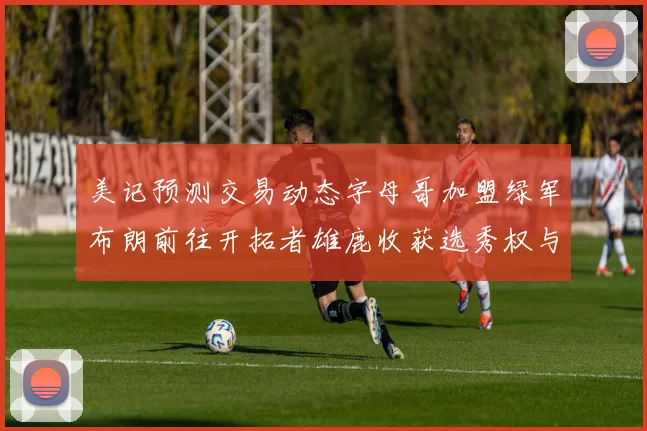美记预测交易动态字母哥加盟绿军布朗前往开拓者雄鹿收获选秀权与年轻球员
