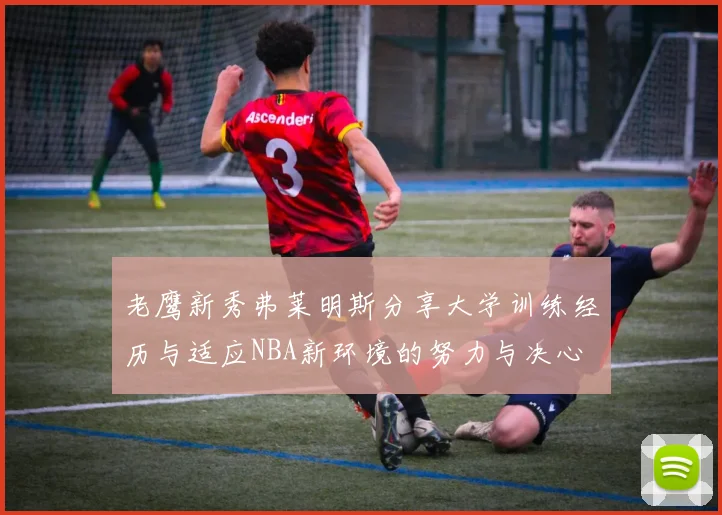 老鹰新秀弗莱明斯分享大学训练经历与适应NBA新环境的努力与决心