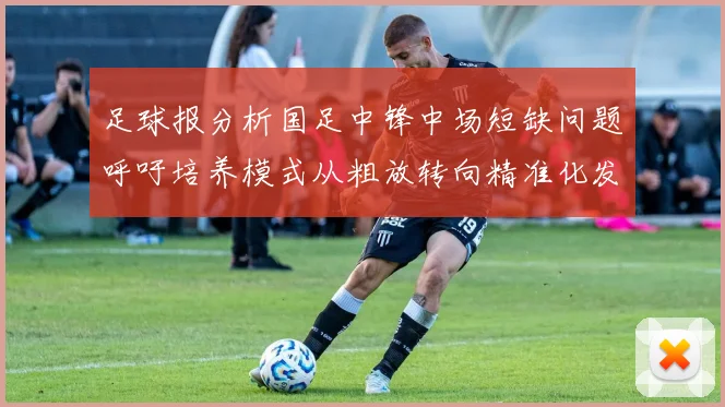 足球报分析国足中锋中场短缺问题呼吁培养模式从粗放转向精准化发展